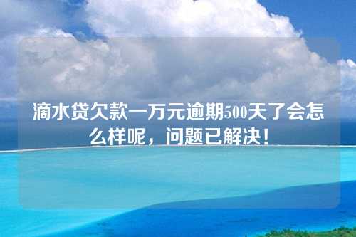 滴水贷欠款一万元逾期500天了会怎么样呢，问题已解决！