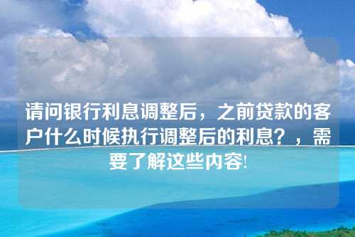 请问银行利息调整后，之前贷款的客户什么时候执行调整后的利息？，需要了解这些内容!