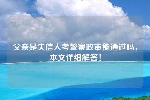 父亲是失信人考警察政审能通过吗，本文详细解答！