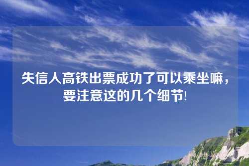 失信人高铁出票成功了可以乘坐嘛，要注意这的几个细节!