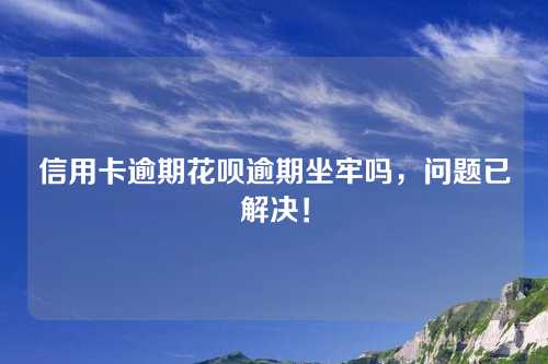 信用卡逾期花呗逾期坐牢吗，问题已解决！