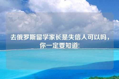 去俄罗斯留学家长是失信人可以吗，你一定要知道!