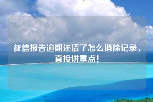 征信报告逾期还清了怎么消除记录，直接讲重点！