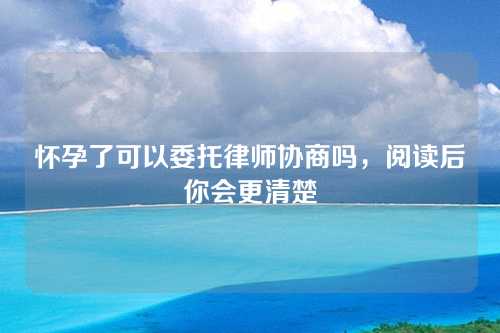 怀孕了可以委托律师协商吗，阅读后你会更清楚