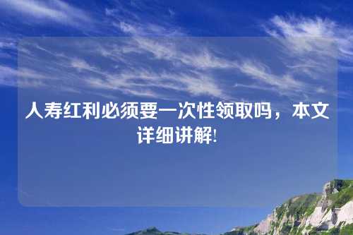 人寿红利必须要一次性领取吗，本文详细讲解!