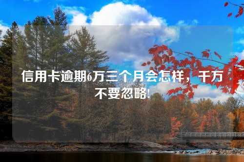 信用卡逾期6万三个月会怎样，千万不要忽略!