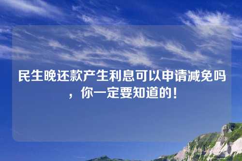 民生晚还款产生利息可以申请减免吗，你一定要知道的！