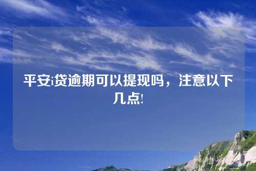 平安i贷逾期可以提现吗，注意以下几点!