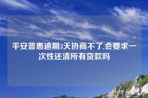 平安普惠逾期3天协商不了,会要求一次性还清所有贷款吗