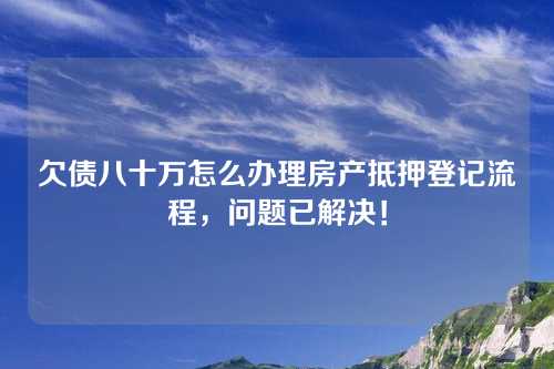 欠债八十万怎么办理房产抵押登记流程，问题已解决！