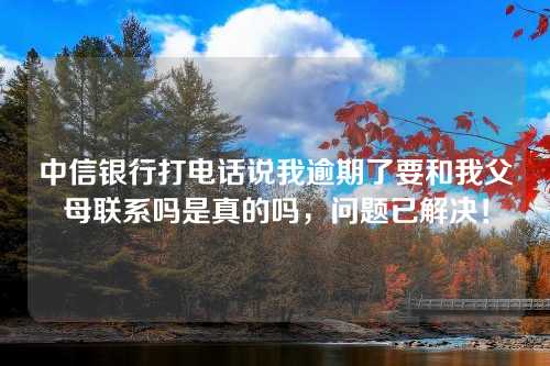 中信银行打电话说我逾期了要和我父母联系吗是真的吗，问题已解决！