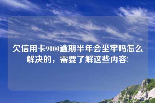 欠信用卡9000逾期半年会坐牢吗怎么解决的，需要了解这些内容!