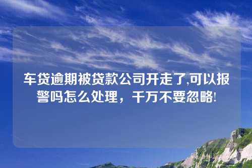 车贷逾期被贷款公司开走了,可以报警吗怎么处理，千万不要忽略!