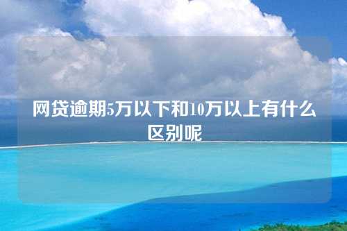 网贷逾期5万以下和10万以上有什么区别呢