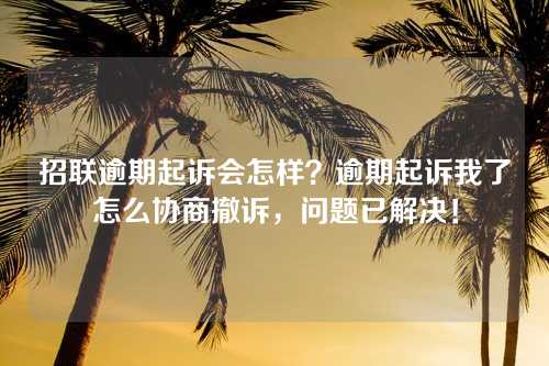 招联逾期起诉会怎样？逾期起诉我了怎么协商撤诉，问题已解决！