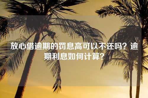 放心借逾期的罚息高可以不还吗？逾期利息如何计算？