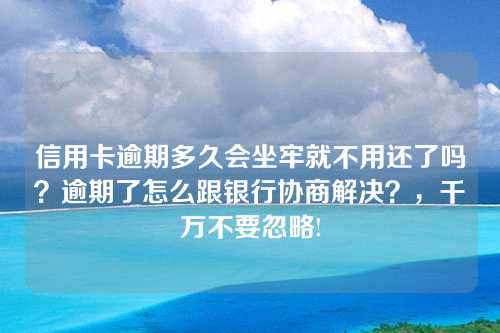 信用卡逾期多久会坐牢就不用还了吗？逾期了怎么跟银行协商解决？，千万不要忽略!