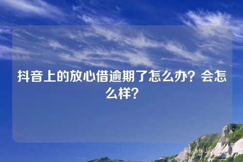 抖音上的放心借逾期了怎么办？会怎么样？