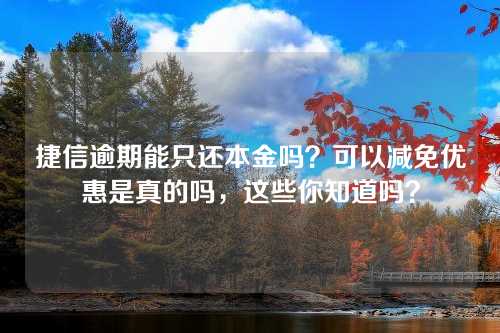 捷信逾期能只还本金吗？可以减免优惠是真的吗，这些你知道吗？