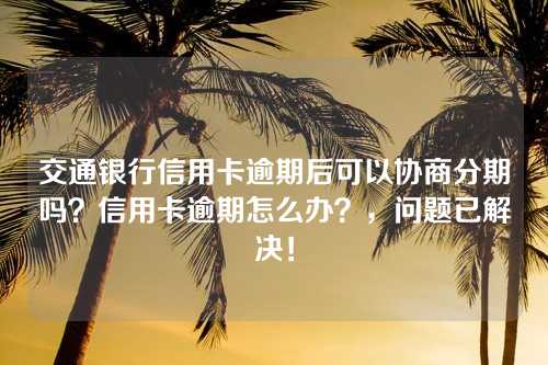 交通银行信用卡逾期后可以协商分期吗？信用卡逾期怎么办？，问题已解决！