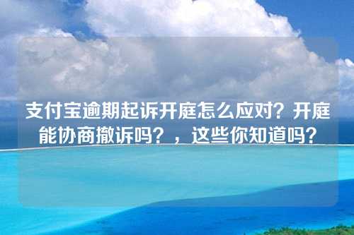 支付宝逾期起诉开庭怎么应对？开庭能协商撤诉吗？，这些你知道吗？