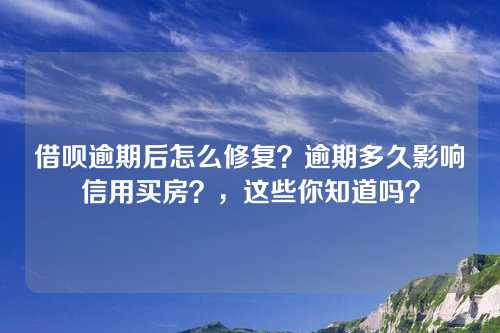 借呗逾期后怎么修复？逾期多久影响信用买房？，这些你知道吗？