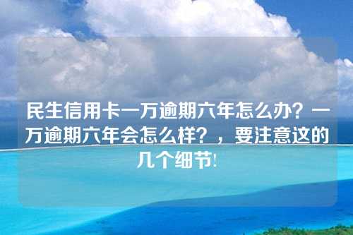 民生信用卡一万逾期六年怎么办？一万逾期六年会怎么样？，要注意这的几个细节!