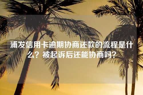 浦发信用卡逾期协商还款的流程是什么？被起诉后还能协商吗？