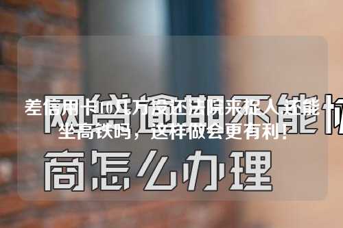 差信用卡10几万没还法院来捉人,还能坐高铁吗，这样做会更有利！