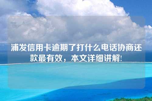 浦发信用卡逾期了打什么电话协商还款最有效，本文详细讲解!