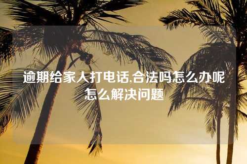 逾期给家人打电话,合法吗怎么办呢怎么解决问题