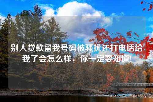 别人贷款留我号码被骚扰还打电话给我了会怎么样，你一定要知道!