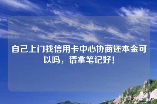 自己上门找信用卡中心协商还本金可以吗，请拿笔记好！