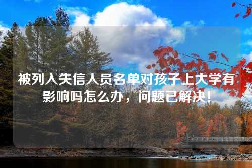 被列入失信人员名单对孩子上大学有影响吗怎么办，问题已解决！