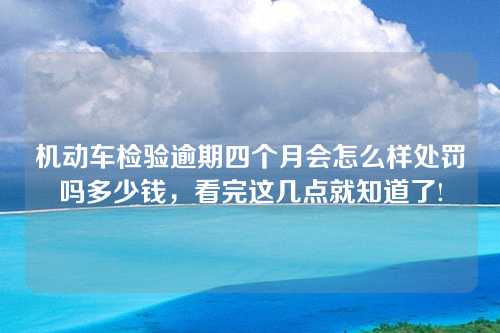 机动车检验逾期四个月会怎么样处罚吗多少钱，看完这几点就知道了!