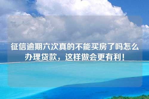 征信逾期六次真的不能买房了吗怎么办理贷款，这样做会更有利！