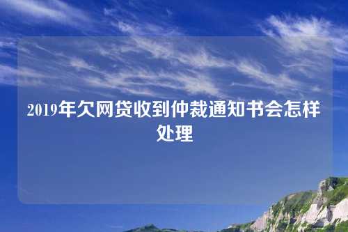 2019年欠网贷收到仲裁通知书会怎样处理