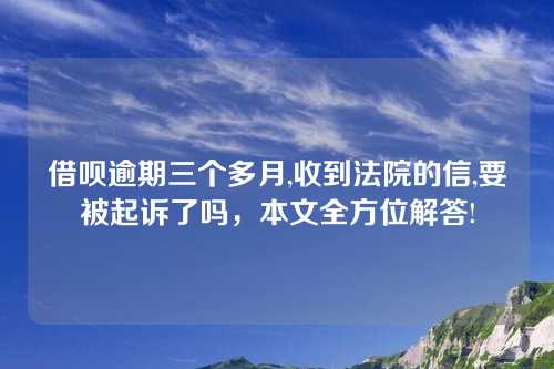 借呗逾期三个多月,收到法院的信,要被起诉了吗，本文全方位解答!