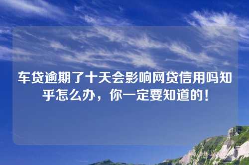 车贷逾期了十天会影响网贷信用吗知乎怎么办，你一定要知道的！