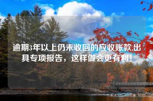 逾期3年以上仍未收回的应收账款,出具专项报告，这样做会更有利！