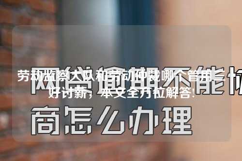 劳动监察大队和劳动仲裁哪个管用三好讨薪，本文全方位解答!