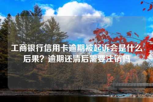 工商银行信用卡逾期被起诉会是什么后果？逾期还清后需要注销吗