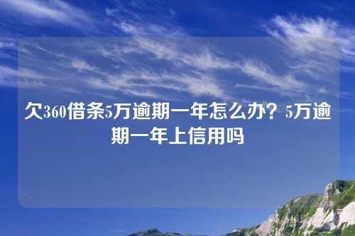 欠360借条5万逾期一年怎么办？5万逾期一年上信用吗