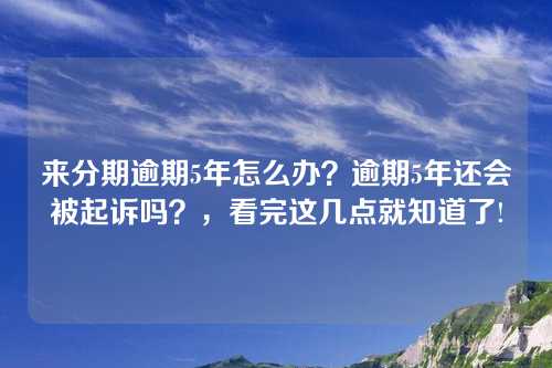 来分期逾期5年怎么办？逾期5年还会被起诉吗？，看完这几点就知道了!