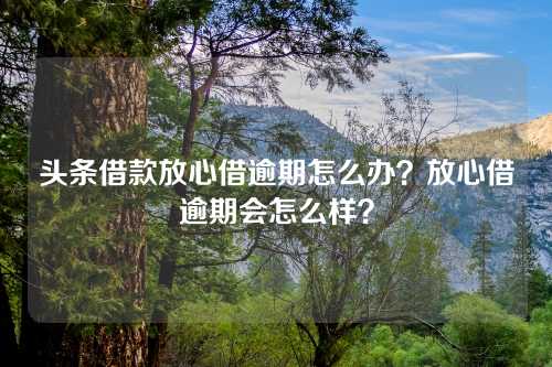 头条借款放心借逾期怎么办？放心借逾期会怎么样？