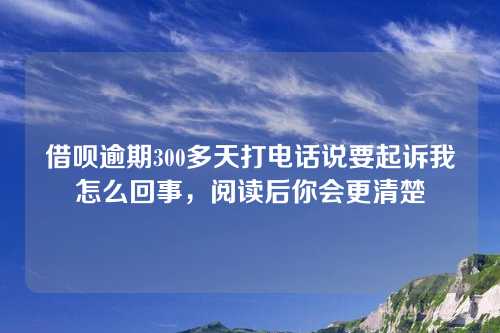 借呗逾期300多天打电话说要起诉我怎么回事，阅读后你会更清楚