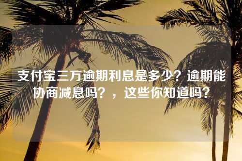 支付宝三万逾期利息是多少？逾期能协商减息吗？，这些你知道吗？