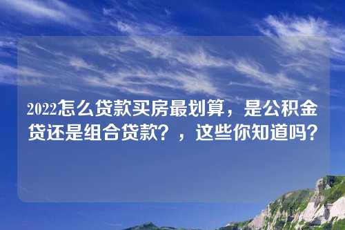 2022怎么贷款买房最划算，是公积金贷还是组合贷款？，这些你知道吗？