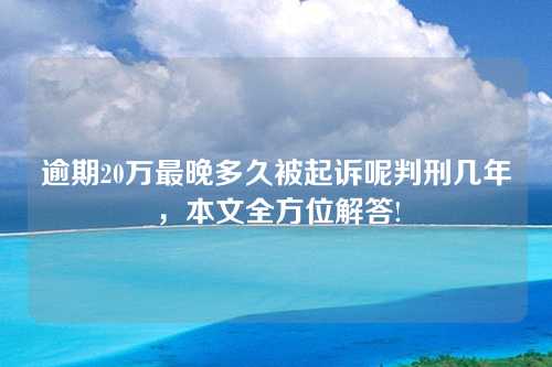 逾期20万最晚多久被起诉呢判刑几年，本文全方位解答!