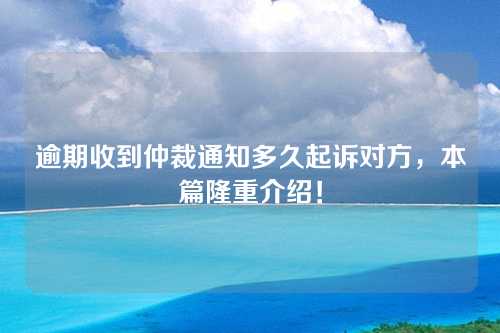 逾期收到仲裁通知多久起诉对方，本篇隆重介绍！